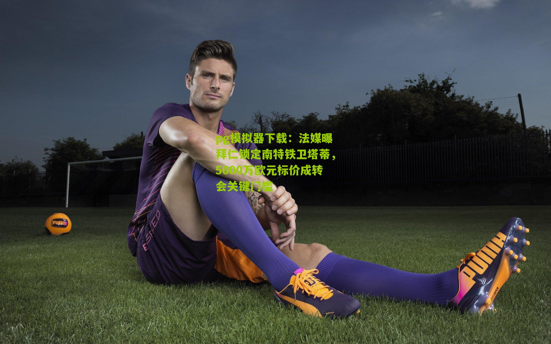 法媒曝拜仁锁定南特铁卫塔蒂，5000万欧元标价成转会关键门槛