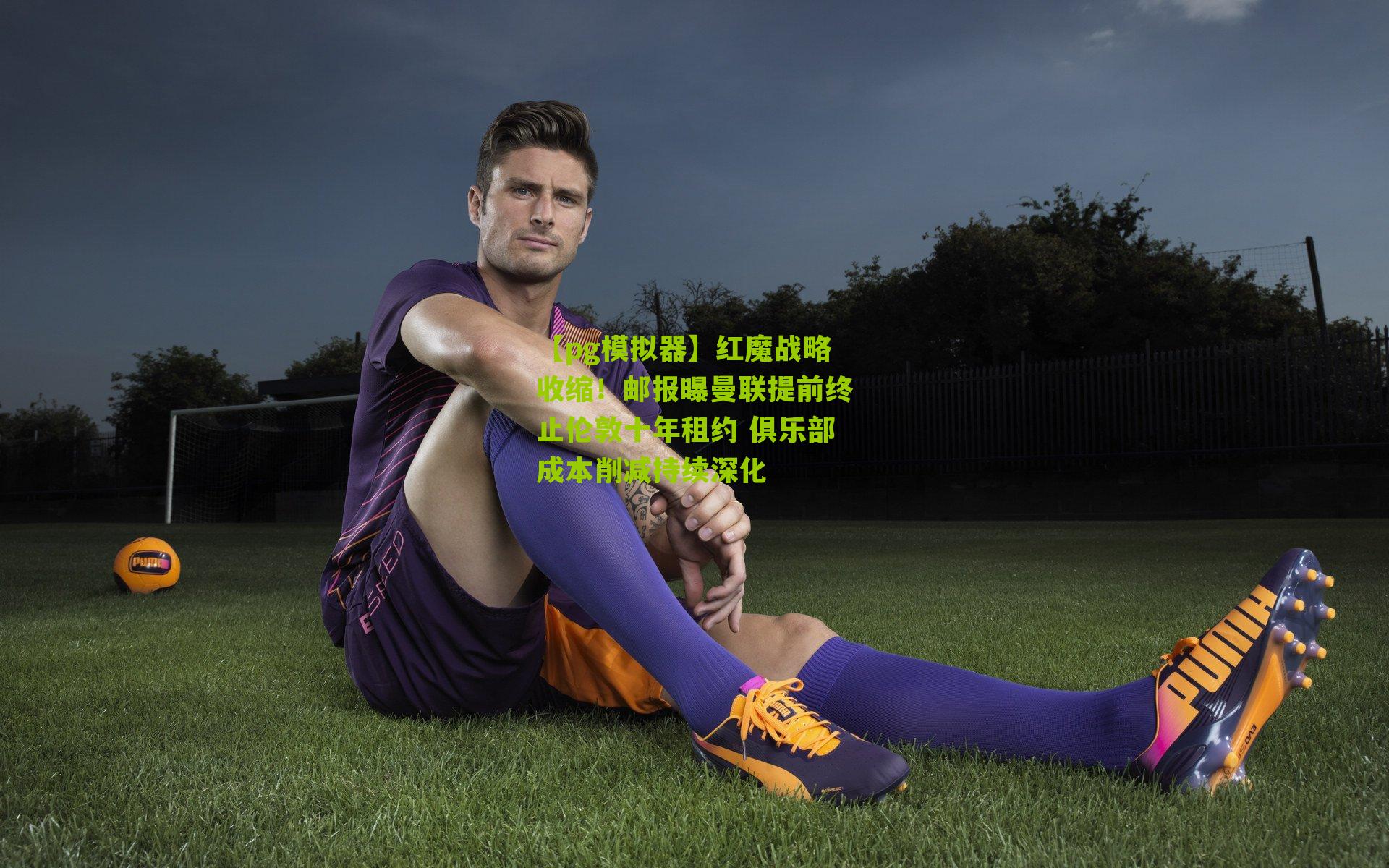 红魔战略收缩！邮报曝曼联提前终止伦敦十年租约 俱乐部成本削减持续深化