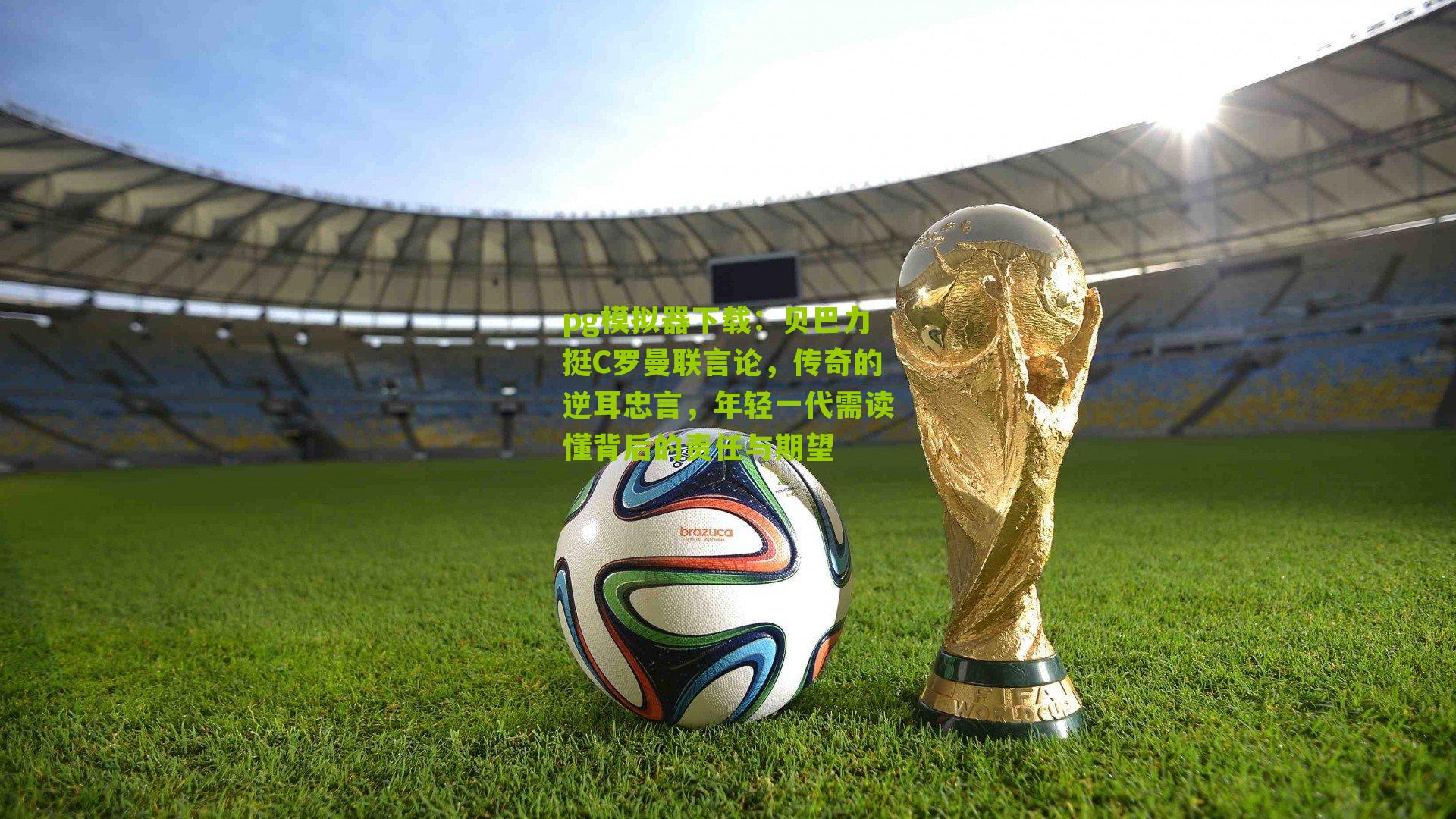 贝巴力挺C罗曼联言论，传奇的逆耳忠言，年轻一代需读懂背后的责任与期望